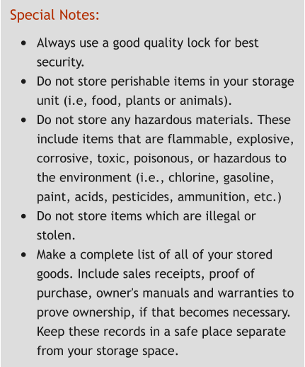 Special Notes: •	Always use a good quality lock for best security. •	Do not store perishable items in your storage unit (i.e, food, plants or animals). •	Do not store any hazardous materials. These include items that are flammable, explosive, corrosive, toxic, poisonous, or hazardous to the environment (i.e., chlorine, gasoline, paint, acids, pesticides, ammunition, etc.) •	Do not store items which are illegal or stolen. •	Make a complete list of all of your stored goods. Include sales receipts, proof of purchase, owner's manuals and warranties to prove ownership, if that becomes necessary. Keep these records in a safe place separate from your storage space.